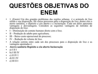 QUESTÕES OBJETIVAS DO ENEM 1. (Enem) Um dos grandes problemas das regiões urbanas  é o acúmulo de lixo sólido e sua disposição. Há vários processos para a disposição do lixo, dentre eles o aterro sanitário, o depósito a céu aberto e a incineração. Cada um deles apresenta vantagens e desvantagens. Considere as seguintes vantagens de métodos de disposição do lixo: I – Diminuição do contato humano direto com o lixo; II – Produção de adubo para agricultura; III – Baixo custo operacional do processo; IV – Redução do volume de lixo. A relação correta entre cada um dos processos para a disposição do lixo e as vantagens apontadas é: Aterro sanitário Depósito a céu aberto Incineração a) I II I b) I III IV c) II IV I d) II I IV e) III II I 
