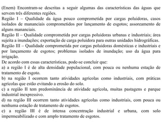 (Enem) Encontram-se descritas a seguir algumas das características das águas que servem três diferentes regiões. Região I – Qualidade da água pouco comprometida por cargas poluidoras, casos isolados de mananciais comprometidos por lançamento de esgotos; assoreamento de alguns mananciais. Região II – Qualidade comprometida por cargas poluidoras urbanas e industriais; área sujeita a inundações; exportação de carga poluidora para outras unidades hidrográficas. Região III – Qualidade comprometida por cargas poluidoras domésticas e industriais e por lançamento de esgotos; problemas isolados de inundação; uso da água para irrigação. De acordo com essas características, pode-se concluir que: a) a região I é de alta densidade populacional, com pouca ou nenhuma estação de tratamento de esgoto. b) na região I ocorrem tanto atividades agrícolas como industriais, com práticas agrícolas que estão evitando a erosão do solo. c) a região II tem predominância de atividade agrícola, muitas pastagens e parque industrial inexpressivo. d) na região III ocorrem tanto atividades agrícolas como industriais, com pouca ou nenhuma estação de tratamento de esgotos. e) a região III é de intensa concentração industrial e urbana, com solo impermeabilizado e com amplo tratamento de esgotos. 