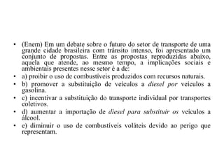 (Enem) Em um debate sobre o futuro do setor de transporte de uma grande cidade brasileira com trânsito intenso, foi apresentado um conjunto de propostas. Entre as propostas reproduzidas abaixo, aquela que atende, ao mesmo tempo, a implicações sociais e ambientais presentes nesse setor é a de: a) proibir o uso de combustíveis produzidos com recursos naturais. b) promover a substituição de veículos a  diesel por  veículos a gasolina. c) incentivar a substituição do transporte individual por transportes coletivos. d) aumentar a importação de  diesel para substituir os  veículos a álcool. e) diminuir o uso de combustíveis voláteis devido ao perigo que representam. 
