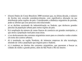 (Enem) Dados do Censo Brasileiro 2000 mostram que, na última década, o número de favelas tem crescido consideravelmente, com significativa alteração na sua distribuição pelas regiões do país. Considerando a dinâmica migratória do período, pode-se afirmar que esse processo está relacionado: a) ao declínio acentuado da industrialização no Sudeste, que deslocou grandes parcelas da população urbana para outras regiões do país. b) à ampliação do número de zonas francas de comércio em grandes metrópoles, o que atraiu a população rural para essas áreas. c) ao deslocamento das correntes migratórias rurais para os cinturões verdes criados em torno dos centros urbanos.  d) à instalação, na região Nordeste, de inúmeras empresas de alta tecnologia, atraindo de volta a população que migrara para o Sudeste. e) à mudança no destino das correntes migratórias, que passaram a buscar as cidades de médio e grande portes, além de São Paulo e Rio de Janeiro. 