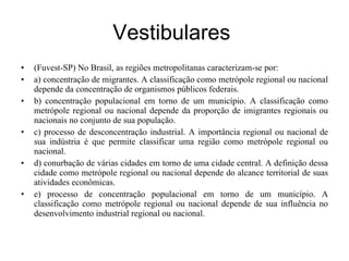 Vestibulares  (Fuvest-SP) No Brasil, as regiões metropolitanas caracterizam-se por: a) concentração de migrantes. A classificação como metrópole regional ou nacional depende da concentração de organismos públicos federais. b) concentração populacional em torno de um município. A classificação como metrópole regional ou nacional depende da proporção de imigrantes regionais ou nacionais no conjunto de sua população. c) processo de desconcentração industrial. A importância regional ou nacional de sua indústria é que permite classificar uma região como metrópole regional ou nacional. d) conurbação de várias cidades em torno de uma cidade central. A definição dessa cidade como metrópole regional ou nacional depende do alcance territorial de suas atividades econômicas. e) processo de concentração populacional em torno de um município. A classificação como metrópole regional ou nacional depende de sua influência no desenvolvimento industrial regional ou nacional. 