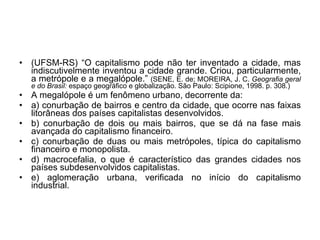 (UFSM-RS) “O capitalismo pode não ter inventado a cidade, mas indiscutivelmente inventou a cidade grande. Criou, particularmente, a metrópole e a megalópole.”  (SENE, E. de; MOREIRA, J. C.  Geografia geral e do Brasil:  espaço geográfico e globalização. São Paulo: Scipione, 1998. p. 308.) A megalópole é um fenômeno urbano, decorrente da: a) conurbação de bairros e centro da cidade, que ocorre nas faixas litorâneas dos países capitalistas desenvolvidos. b) conurbação de dois ou mais bairros, que se dá na fase mais avançada do capitalismo financeiro. c) conurbação de duas ou mais metrópoles, típica do capitalismo financeiro e monopolista. d) macrocefalia, o que é característico das grandes cidades nos países subdesenvolvidos capitalistas. e) aglomeração urbana, verificada no início do capitalismo industrial. 
