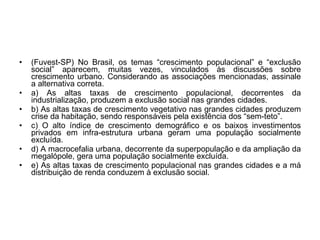 (Fuvest-SP) No Brasil, os temas “crescimento populacional” e “exclusão social” aparecem, muitas vezes, vinculados às discussões sobre crescimento urbano. Considerando as associações mencionadas, assinale a alternativa correta. a) As altas taxas de crescimento populacional, decorrentes da industrialização, produzem a exclusão social nas grandes cidades. b) As altas taxas de crescimento vegetativo nas grandes cidades produzem crise da habitação, sendo responsáveis pela existência dos “sem-teto”. c) O alto índice de crescimento demográfico e os baixos investimentos privados em infra-estrutura urbana geram uma população socialmente excluída. d) A macrocefalia urbana, decorrente da superpopulação e da ampliação da megalópole, gera uma população socialmente excluída. e) As altas taxas de crescimento populacional nas grandes cidades e a má distribuição de renda conduzem à exclusão social. 