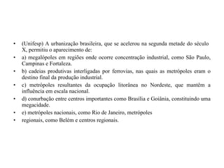 (Unifesp) A urbanização brasileira, que se acelerou na segunda metade do século  X, permitiu o aparecimento de: a) megalópoles em regiões onde ocorre concentração industrial, como São Paulo, Campinas e Fortaleza. b) cadeias produtivas interligadas por ferrovias, nas quais as metrópoles eram o destino final da produção industrial. c) metrópoles resultantes da ocupação litorânea no Nordeste, que mantêm a influência em escala nacional. d) conurbação entre centros importantes como Brasília e Goiânia, constituindo uma megacidade. e) metrópoles nacionais, como Rio de Janeiro, metrópoles regionais, como Belém e centros regionais. 