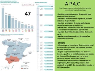A P.A.C.
http://www.mapama.gob.es/es/politica-agricola-
comun/historia-pac/default.aspx
- Establecemento de prezos de garantía para
determinados produtos.
- Esixencia de redución de superficie, ou cotas
máximas de produción.
- Apoio á forestación de terras agrícolas e á
agricultura e gandería ecolóxicas.
-Axudas para a modernización das explotacións
e a incorporación de mozos agricultores.
- Apoio á diversificación económica do mundo
rural.
-Axudas especiais para áreas de montaña e
zonas desfavorecidas.
-CRÍTICAS:
- Absorbe parte importante do orzamento total
comunitario, o que non corresponde ao peso
relativo do sector.
- Supón un proteccionismo do seu mercado
interior, que frea as posibilidades de que países
do Terceiro Mundo exporten a el os seus
produtos, moitas veces máis baratos.
- Como as axudas se vinculan ao tamaño da
explotación, favorece unha partición moi
desigual: só un 20% das explotacións repartiu o
80% das axudas.
47
 