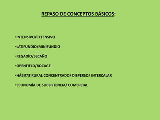 REPASO DE CONCEPTOS BÁSICOS:
•INTENSIVO/EXTENSIVO
•LATIFUNDIO/MINIFUNDIO
•REGADÍO/SECAÑO
•OPENFIELD/BOCAGE
•HÁBITAT RURAL CONCENTRADO/ DISPERSO/ INTERCALAR
•ECONOMÍA DE SUBSISTENCIA/ COMERCIAL
 