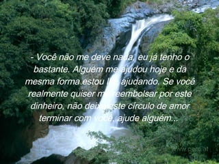 - Você não me deve nada, eu já tenho o bastante. Alguém me ajudou hoje e da mesma forma estou lhe ajudando. Se você realmente quiser me reembolsar por este dinheiro, não deixe este círculo de amor terminar com você, ajude alguém...   