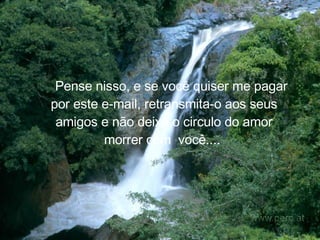     Pense nisso, e se você quiser me pagar por este e-mail, retransmita-o aos seus amigos e não deixe o circulo do amor morrer com  você....   