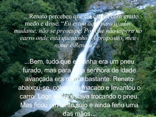     ...Renato percebeu que ela estava com muito medo e disse: “ Eu estou aqui para ajudar madame, não se preocupe. Por que não espera no carro onde está quentinho? A propósito, meu nome é Renato ”...   ...Bem, tudo que ela tinha era um pneu furado, mas para uma senhora de idade avançada era ruim o bastante. Renato abaixou-se, colocou o macaco e levantou o carro. Logo ele já estava trocando o pneu. Mas ficou um tanto sujo e ainda feriu uma das mãos. .. 