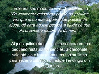 ...Este era seu modo de viver. E  respondeu: “ Se realmente quiser me pagar, da próxima vez que encontrar alguém que precise de ajuda, dê para aquela pessoa a ajuda de que ela precisar e lembre-se de mim”.. . ...Alguns quilômetros depois a senhora em um pequeno restaurante simples, a garçonete veio até ela e trouxe-lhe uma toalha limpa para secar o cabelo molhado e lhe dirigiu um doce sorriso... 