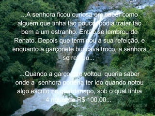 ...A senhora ficou curiosa em saber como alguém que tinha tão pouco, podia tratar tão bem a um estranho. Então se lembrou de Renato. Depois que terminou a sua refeição, e enquanto a garçonete buscava troco, a senhora se retirou...   ...Quando a garçonete voltou  queria saber onde a  senhora poderia ter ido quando notou algo escrito no guardanapo, sob o qual tinha 4 notas de R$ 100,00...   