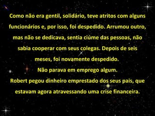 Como não era gentil, solidário, teve atritos com alguns
funcionários e, por isso, foi despedido. Arrumou outro,
mas não se dedicava, sentia ciúme das pessoas, não
sabia cooperar com seus colegas. Depois de seis
meses, foi novamente despedido.
Não parava em emprego algum.
Robert pegou dinheiro emprestado dos seus pais, que
estavam agora atravessando uma crise financeira.

 