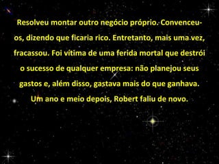 Resolveu montar outro negócio próprio. Convenceuos, dizendo que ficaria rico. Entretanto, mais uma vez,
fracassou. Foi vítima de uma ferida mortal que destrói
o sucesso de qualquer empresa: não planejou seus
gastos e, além disso, gastava mais do que ganhava.
Um ano e meio depois, Robert faliu de novo.

 