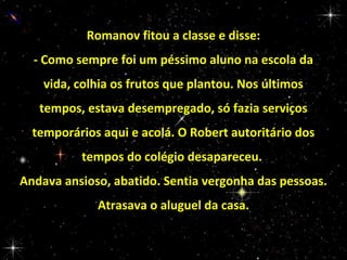 Romanov fitou a classe e disse:
- Como sempre foi um péssimo aluno na escola da
vida, colhia os frutos que plantou. Nos últimos
tempos, estava desempregado, só fazia serviços
temporários aqui e acolá. O Robert autoritário dos
tempos do colégio desapareceu.
Andava ansioso, abatido. Sentia vergonha das pessoas.
Atrasava o aluguel da casa.

 
