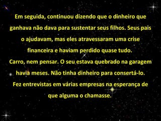 Em seguida, continuou dizendo que o dinheiro que
ganhava não dava para sustentar seus filhos. Seus pais
o ajudavam, mas eles atravessaram uma crise
financeira e haviam perdido quase tudo.
Carro, nem pensar. O seu estava quebrado na garagem
havia meses. Não tinha dinheiro para consertá-lo.
Fez entrevistas em várias empresas na esperança de
que alguma o chamasse.

 