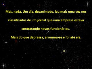 Mas, nada. Um dia, desanimado, leu mais uma vez nos
classificados de um jornal que uma empresa estava
contratando novos funcionários.
Mais do que depressa, arrumou-se e foi até ela.

 