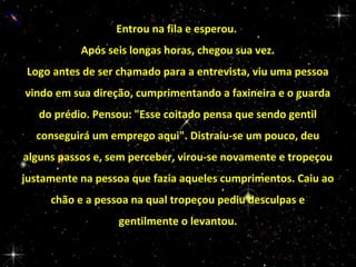 Entrou na fila e esperou.
Após seis longas horas, chegou sua vez.
Logo antes de ser chamado para a entrevista, viu uma pessoa
vindo em sua direção, cumprimentando a faxineira e o guarda
do prédio. Pensou: "Esse coitado pensa que sendo gentil
conseguirá um emprego aqui". Distraiu-se um pouco, deu
alguns passos e, sem perceber, virou-se novamente e tropeçou
justamente na pessoa que fazia aqueles cumprimentos. Caiu ao
chão e a pessoa na qual tropeçou pediu desculpas e
gentilmente o levantou.

 