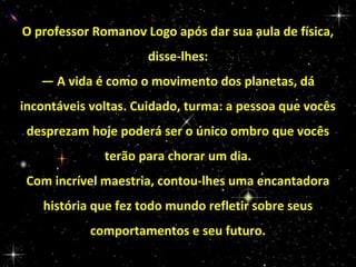 O professor Romanov Logo após dar sua aula de física,
disse-lhes:
— A vida é como o movimento dos planetas, dá
incontáveis voltas. Cuidado, turma: a pessoa que vocês
desprezam hoje poderá ser o único ombro que vocês
terão para chorar um dia.
Com incrível maestria, contou-lhes uma encantadora
história que fez todo mundo refletir sobre seus
comportamentos e seu futuro.

 
