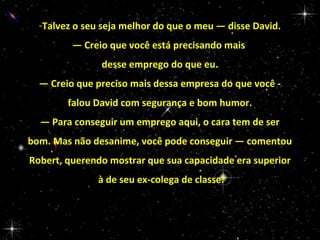 -Talvez o seu seja melhor do que o meu — disse David.
— Creio que você está precisando mais
desse emprego do que eu.
— Creio que preciso mais dessa empresa do que você falou David com segurança e bom humor.
— Para conseguir um emprego aqui, o cara tem de ser
bom. Mas não desanime, você pode conseguir — comentou
Robert, querendo mostrar que sua capacidade era superior
à de seu ex-colega de classe.

 