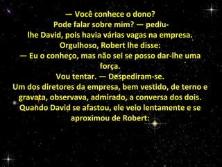 — Você conhece o dono?
Pode falar sobre mim? — pediulhe David, pois havia várias vagas na empresa.
Orgulhoso, Robert lhe disse:
— Eu o conheço, mas não sei se posso dar-lhe uma
força.
Vou tentar. — Despediram-se.
Um dos diretores da empresa, bem vestido, de terno e
gravata, observava, admirado, a conversa dos dois.
Quando David se afastou, ele veio lentamente e se
aproximou de Robert:

 
