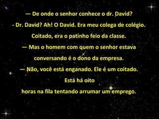 — De onde o senhor conhece o dr. David?
- Dr. David? Ah! O David. Era meu colega de colégio.
Coitado, era o patinho feio da classe.
— Mas o homem com quem o senhor estava
conversando é o dono da empresa.
— Não, você está enganado. Ele é um coitado.
Está há oito
horas na fila tentando arrumar um emprego.

 