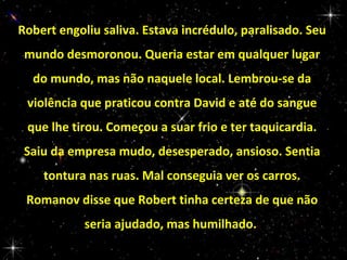 Robert engoliu saliva. Estava incrédulo, paralisado. Seu
mundo desmoronou. Queria estar em qualquer lugar
do mundo, mas não naquele local. Lembrou-se da
violência que praticou contra David e até do sangue
que lhe tirou. Começou a suar frio e ter taquicardia.
Saiu da empresa mudo, desesperado, ansioso. Sentia
tontura nas ruas. Mal conseguia ver os carros.
Romanov disse que Robert tinha certeza de que não
seria ajudado, mas humilhado.

 