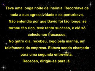 Teve uma longa noite de insônia. Recordava de
toda a sua agressividade e se perturbava.
Não entendia por que David foi tão longe, se
tornou tão rico, teve tanto sucesso, e ele só
colecionou fracassos.
No outro dia, recebeu, logo pela manhã, um
telefonema da empresa. Estava sendo chamado
para uma segunda entrevista.
Receoso, dirigiu-se para lá.

 
