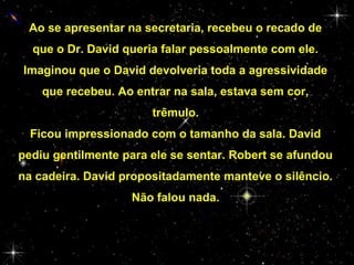 Ao se apresentar na secretaria, recebeu o recado de
que o Dr. David queria falar pessoalmente com ele.
Imaginou que o David devolveria toda a agressividade
que recebeu. Ao entrar na sala, estava sem cor,
trêmulo.
Ficou impressionado com o tamanho da sala. David
pediu gentilmente para ele se sentar. Robert se afundou
na cadeira. David propositadamente manteve o silêncio.
Não falou nada.

 