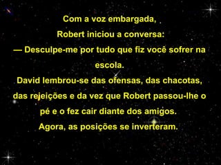 Com a voz embargada,
Robert iniciou a conversa:
— Desculpe-me por tudo que fiz você sofrer na
escola.
David lembrou-se das ofensas, das chacotas,
das rejeições e da vez que Robert passou-lhe o
pé e o fez cair diante dos amigos.
Agora, as posições se inverteram.

 