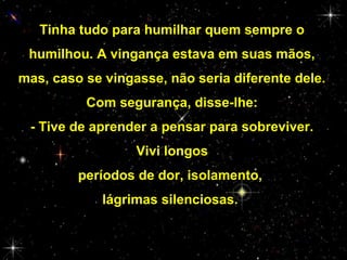 Tinha tudo para humilhar quem sempre o
humilhou. A vingança estava em suas mãos,
mas, caso se vingasse, não seria diferente dele.
Com segurança, disse-lhe:
- Tive de aprender a pensar para sobreviver.
Vivi longos
períodos de dor, isolamento,
lágrimas silenciosas.

 