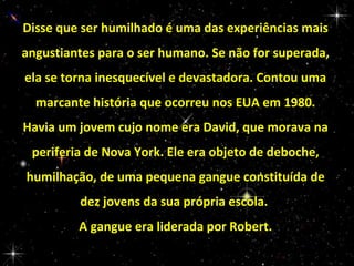 Disse que ser humilhado é uma das experiências mais
angustiantes para o ser humano. Se não for superada,
ela se torna inesquecível e devastadora. Contou uma
marcante história que ocorreu nos EUA em 1980.
Havia um jovem cujo nome era David, que morava na
periferia de Nova York. Ele era objeto de deboche,
humilhação, de uma pequena gangue constituída de
dez jovens da sua própria escola.
A gangue era liderada por Robert.

 