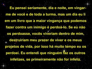 — Eu pensei seriamente, dia e noite, em vingarme de você e de toda a turma, mas um dia eu li
em um livro que a maior vingança que podemos
fazer contra um inimigo é perdoá-lo. Se eu não
os perdoasse, vocês viveriam dentro de mim,
destruiriam meu prazer de viver e os meus
projetos de vida, por isso há muito tempo eu os
perdoei. Eu entendi que ninguém faz os outros
infelizes, se primeiramente não for infeliz.

 