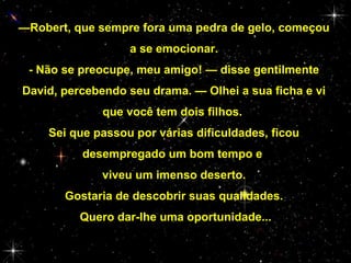 —Robert, que sempre fora uma pedra de gelo, começou
a se emocionar.
- Não se preocupe, meu amigo! — disse gentilmente
David, percebendo seu drama. — Olhei a sua ficha e vi
que você tem dois filhos.
Sei que passou por várias dificuldades, ficou
desempregado um bom tempo e
viveu um imenso deserto.
Gostaria de descobrir suas qualidades.
Quero dar-lhe uma oportunidade...

 