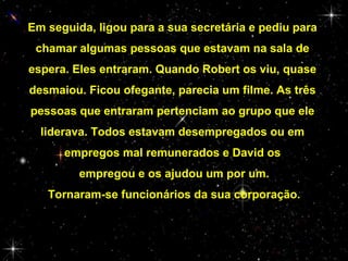 Em seguida, ligou para a sua secretária e pediu para
chamar algumas pessoas que estavam na sala de
espera. Eles entraram. Quando Robert os viu, quase
desmaiou. Ficou ofegante, parecia um filme. As três
pessoas que entraram pertenciam ao grupo que ele
liderava. Todos estavam desempregados ou em
empregos mal remunerados e David os
empregou e os ajudou um por um.
Tornaram-se funcionários da sua corporação.

 