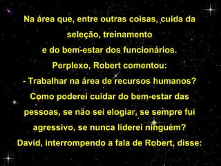 Na área que, entre outras coisas, cuida da
seleção, treinamento
e do bem-estar dos funcionários.
Perplexo, Robert comentou:
- Trabalhar na área de recursos humanos?
Como poderei cuidar do bem-estar das
pessoas, se não sei elogiar, se sempre fui
agressivo, se nunca liderei ninguém?
David, interrompendo a fala de Robert, disse:

 