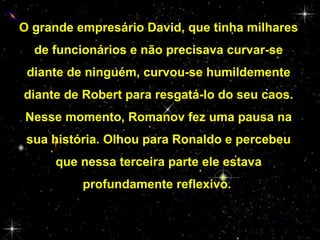 O grande empresário David, que tinha milhares
de funcionários e não precisava curvar-se
diante de ninguém, curvou-se humildemente
diante de Robert para resgatá-lo do seu caos.
Nesse momento, Romanov fez uma pausa na
sua história. Olhou para Ronaldo e percebeu
que nessa terceira parte ele estava
profundamente reflexivo.

 
