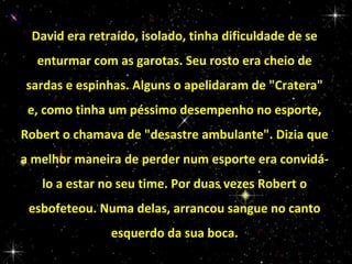 David era retraído, isolado, tinha dificuldade de se
enturmar com as garotas. Seu rosto era cheio de
sardas e espinhas. Alguns o apelidaram de "Cratera"
e, como tinha um péssimo desempenho no esporte,
Robert o chamava de "desastre ambulante". Dizia que
a melhor maneira de perder num esporte era convidálo a estar no seu time. Por duas vezes Robert o
esbofeteou. Numa delas, arrancou sangue no canto
esquerdo da sua boca.

 