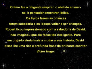 O livro faz o ofegante respirar, o abatido animarse, o pensador encontrar idéias.
Os livros fazem as crianças
terem sabedoria e os idosos voltar a ser crianças.
Robert ficou impressionado com a sabedoria de David,
não imaginou que ele fosse tão inteligente. Para
encorajá-lo ainda mais a mudar a sua história, David
disse-lhe uma rica e profunda frase do brilhante escritor
Victor Hugo:

 
