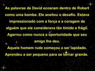 As palavras de David ecoaram dentro de Robert
como uma bomba. Ele aceitou o desafio. Estava
impressionado com a força e a coragem de
alguém que ele considerava tão tímido e frágil.
Agarrou como nunca a oportunidade que seu
amigo lhe deu.
Aquele homem rude começou a ser lapidado.
Aprendeu a ser pequeno para se tornar grande.

 