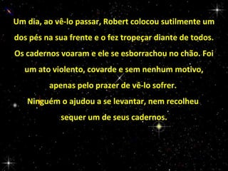 Um dia, ao vê-lo passar, Robert colocou sutilmente um
dos pés na sua frente e o fez tropeçar diante de todos.
Os cadernos voaram e ele se esborrachou no chão. Foi
um ato violento, covarde e sem nenhum motivo,
apenas pelo prazer de vê-lo sofrer.
Ninguém o ajudou a se levantar, nem recolheu
sequer um de seus cadernos.

 