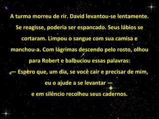 A turma morreu de rir. David levantou-se lentamente.
Se reagisse, poderia ser espancado. Seus lábios se
cortaram. Limpou o sangue com sua camisa e
manchou-a. Com lágrimas descendo pelo rosto, olhou
para Robert e balbuciou essas palavras:
— Espero que, um dia, se você cair e precisar de mim,
eu o ajude a se levantar —
e em silêncio recolheu seus cadernos.

 