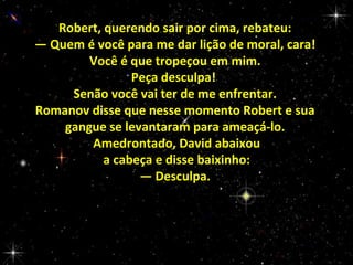 Robert, querendo sair por cima, rebateu:
— Quem é você para me dar lição de moral, cara!
Você é que tropeçou em mim.
Peça desculpa!
Senão você vai ter de me enfrentar.
Romanov disse que nesse momento Robert e sua
gangue se levantaram para ameaçá-lo.
Amedrontado, David abaixou
a cabeça e disse baixinho:
— Desculpa.

 