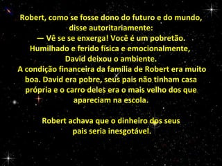 Robert, como se fosse dono do futuro e do mundo,
disse autoritariamente:
— Vê se se enxerga! Você é um pobretão.
Humilhado e ferido física e emocionalmente,
David deixou o ambiente.
A condição financeira da família de Robert era muito
boa. David era pobre, seus pais não tinham casa
própria e o carro deles era o mais velho dos que
apareciam na escola.
Robert achava que o dinheiro dos seus
pais seria inesgotável.

 