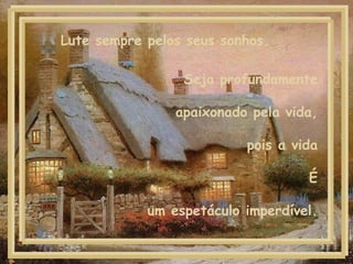 Seja profundamente apaixonado pela vida, pois a vida É um espetáculo imperdível. Lute sempre pelos seus sonhos.  