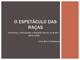 O ESPETÁCULO DAS
           RAÇAS
Cientistas, Instituições e Questão Racial no Brasil
                     1 870-1930

                              Lilia Moritz Schwarcz
 