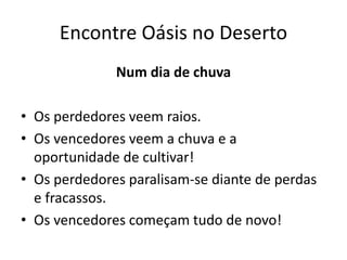 Encontre Oásis no Deserto
Num dia de chuva
• Os perdedores veem raios.
• Os vencedores veem a chuva e a
oportunidade de cultivar!
• Os perdedores paralisam-se diante de perdas
e fracassos.
• Os vencedores começam tudo de novo!
 
