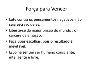 Força para Vencer
• Lute contra os pensamentos negativos, não
seja escravo deles.
• Liberte-se da maior prisão do mundo : o
cárcere da emoção.
• Faça boas escolhas, pois o resultado é
inevitável.
• Escolha ser um ser humano consciente,
inteligente e livre.
 