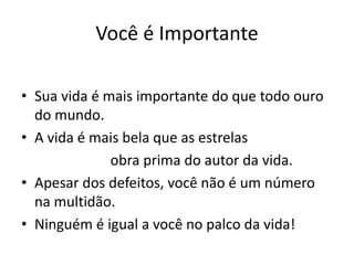 Você é Importante
• Sua vida é mais importante do que todo ouro
do mundo.
• A vida é mais bela que as estrelas
obra prima do autor da vida.
• Apesar dos defeitos, você não é um número
na multidão.
• Ninguém é igual a você no palco da vida!
 