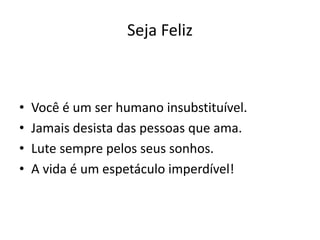 Seja Feliz
• Você é um ser humano insubstituível.
• Jamais desista das pessoas que ama.
• Lute sempre pelos seus sonhos.
• A vida é um espetáculo imperdível!
 