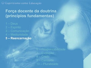 Força docente da doutrina
(princípios fundamentas)
1 – Deus
2 – Espírito
3 – Comunicação
4 – Mediunidade
5 – Reencarnação


                   6 – Responsabilidade
                   7 – Evolução
                   8 – Cristo
                   9 – Caridade
                   10 – Pluralidade
 